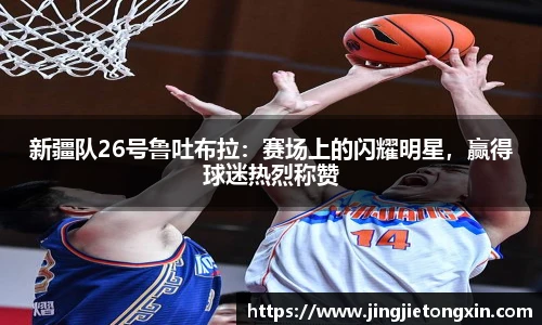 新疆队26号鲁吐布拉：赛场上的闪耀明星，赢得球迷热烈称赞