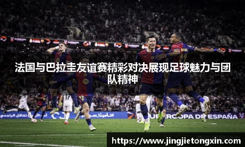 法国与巴拉圭友谊赛精彩对决展现足球魅力与团队精神